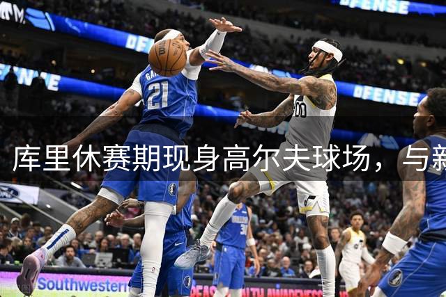 库里休赛期现身高尔夫球场，与新秀以赛亚-乔亲密互动