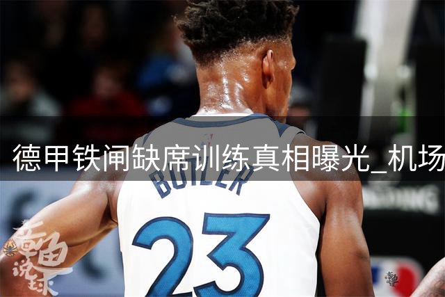 德甲铁闸缺席训练真相曝光 机场照引发离队乌龙事件