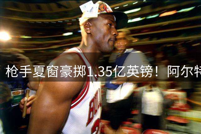 枪手夏窗豪掷1.35亿英镑！阿尔特塔双线补强剑指卫冕
