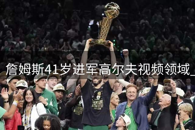 詹姆斯41岁进军高尔夫视频领域 携骑士老友苏格兰秀球技