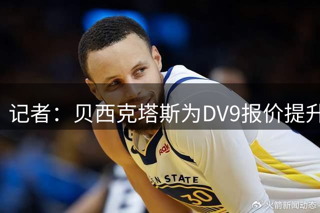 记者：贝西克塔斯为DV9报价提升了奖金和签字费，正等待最后批准
